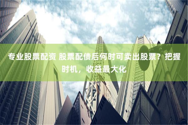 专业股票配资 股票配债后何时可卖出股票？把握时机，收益最大化