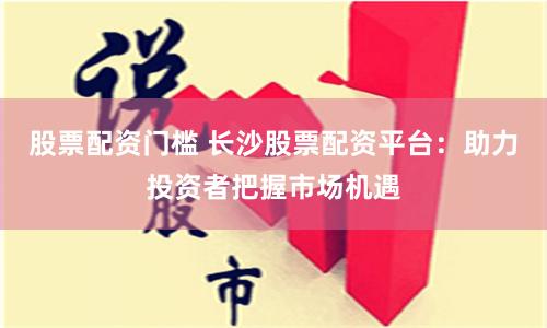 股票配资门槛 长沙股票配资平台：助力投资者把握市场机遇