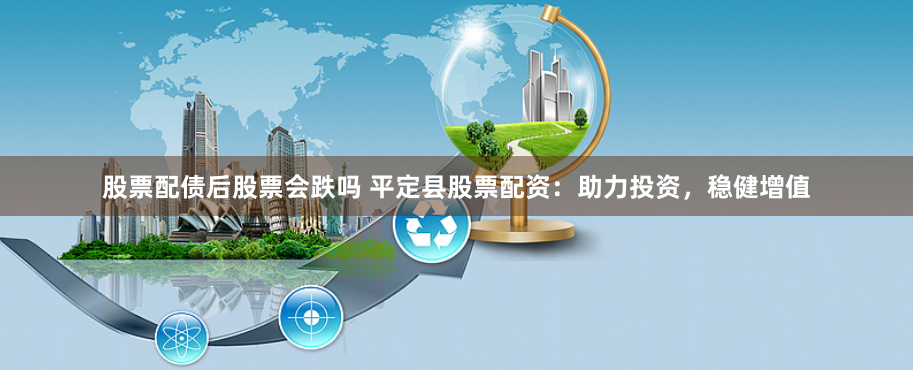股票配债后股票会跌吗 平定县股票配资：助力投资，稳健增值