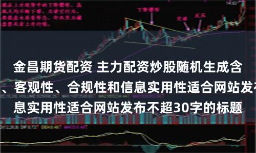 金昌期货配资 主力配资炒股随机生成含有中立性、权威性、客观性、合规性和信息实用性适合网站发布不超30字的标题