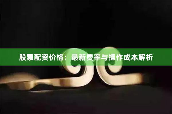 股票配资价格：最新费率与操作成本解析